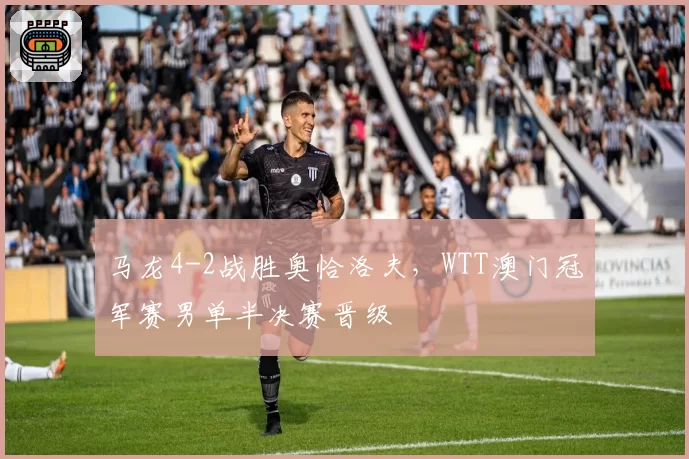 马龙4-2战胜奥恰洛夫,WTT澳门冠军赛男单半决赛晋级