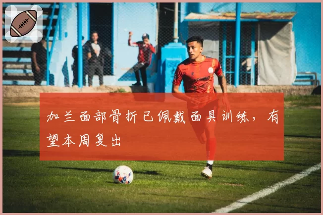 加兰面部骨折已佩戴面具训练，有望本周复出