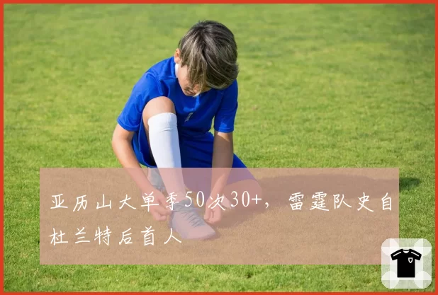 亚历山大单季50次30+,雷霆队史自杜兰特后首人