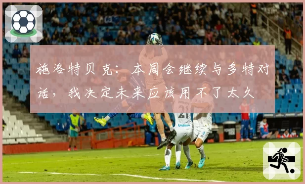 施洛特贝克:本周会继续与多特对话,我决定未来应该用不了太久