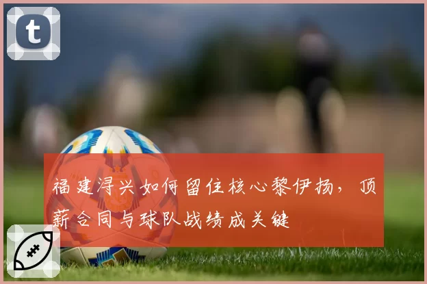 福建浔兴如何留住核心黎伊扬，顶薪合同与球队战绩成关键