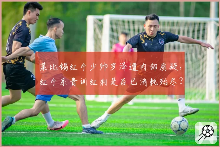 莱比锡红牛少帅罗泽遭内部质疑,红牛系青训红利是否已消耗殆尽?