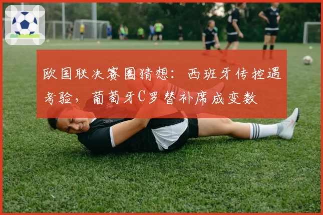 欧国联决赛圈猜想:西班牙传控遇考验,葡萄牙C罗替补席成变数