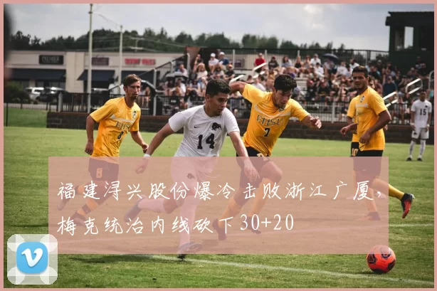 福建浔兴股份爆冷击败浙江广厦,梅克统治内线砍下30+20