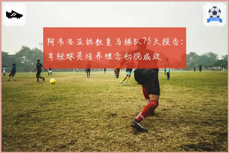 阿韦洛亚执教皇马梯队75天报告:年轻球员培养理念初现成效