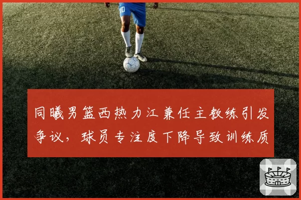 同曦男篮西热力江兼任主教练引发争议,球员专注度下降导致训练质量滑坡