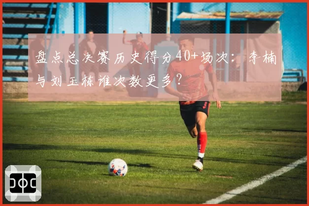 盘点总决赛历史得分40+场次：李楠与刘玉栋谁次数更多？