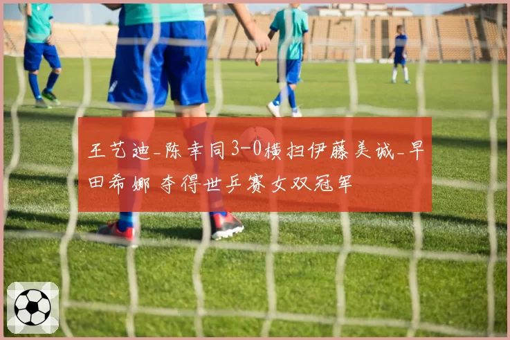 王艺迪_陈幸同3-0横扫伊藤美诚_早田希娜 夺得世乒赛女双冠军