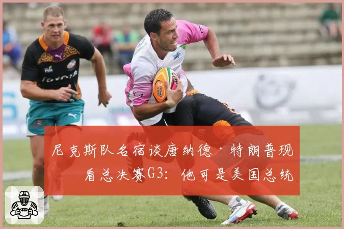 尼克斯队名宿谈唐纳德·特朗普现场看总决赛G3：他可是美国总统