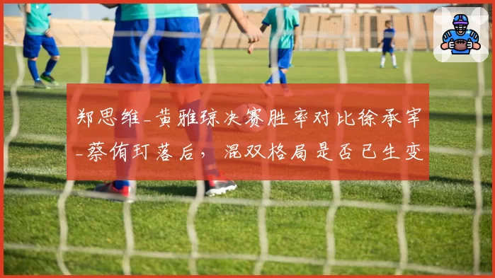 郑思维_黄雅琼决赛胜率对比徐承宰_蔡侑玎落后，混双格局是否已生变？
