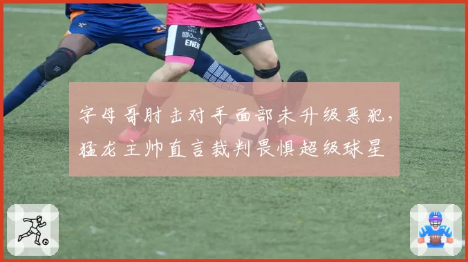 字母哥肘击对手面部未升级恶犯，猛龙主帅直言裁判畏惧超级球星