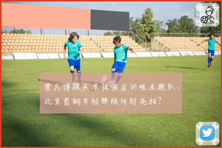 曾凡博踝关节扭伤后训练未跟队，北京首钢年轻锋线何时亮相？
