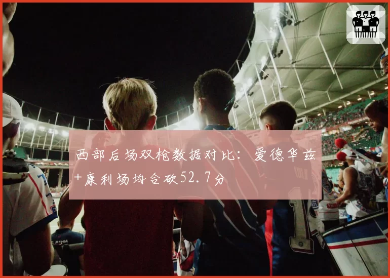 西部后场双枪数据对比：爱德华兹+康利场均合砍52.7分
