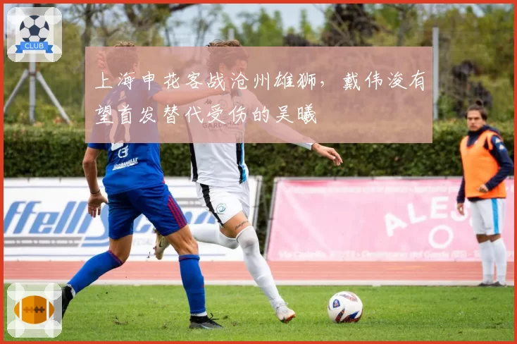 上海申花客战沧州雄狮，戴伟浚有望首发替代受伤的吴曦