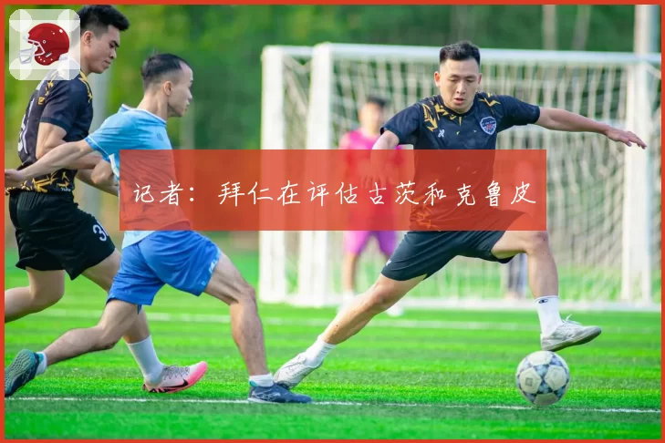 记者：拜仁在评估古茨和克鲁皮