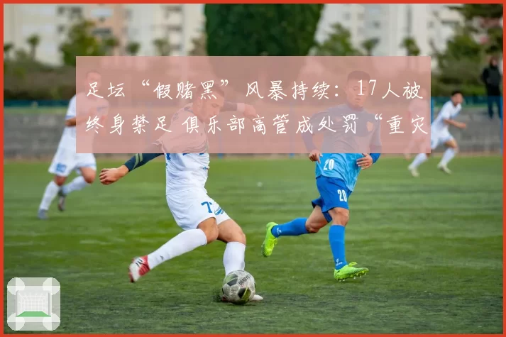 足坛“假赌黑”风暴持续：17人被终身禁足 俱乐部高管成处罚“重灾区”