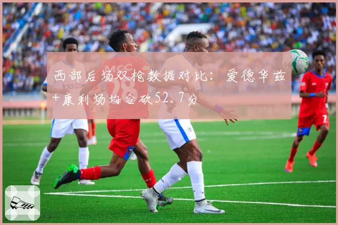 西部后场双枪数据对比：爱德华兹+康利场均合砍52.7分