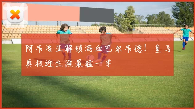 阿韦洛亚解锁满血巴尔韦德！皇马真核迎生涯最猛一季