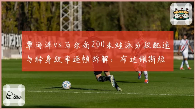 覃海洋vs马尔尚200米蛙泳分段配速与转身效率逐帧拆解，布达佩斯短池之争火药味渐浓