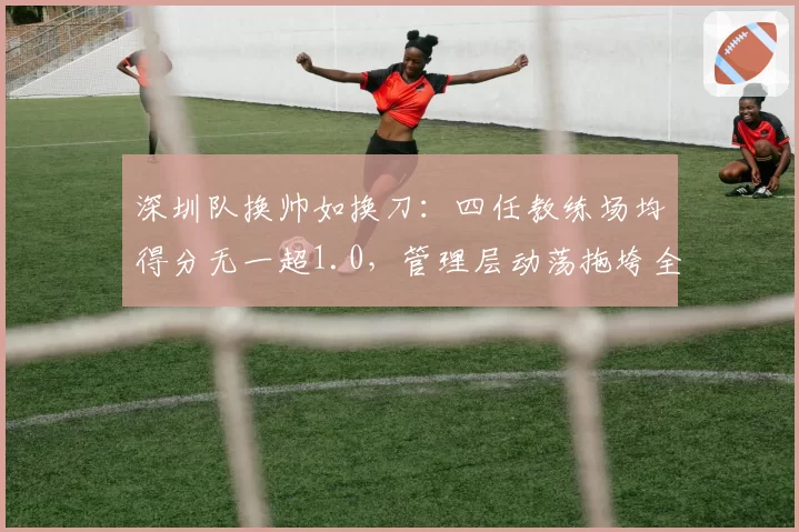 深圳队换帅如换刀:四任教练场均得分无一超1.0,管理层动荡拖垮全队