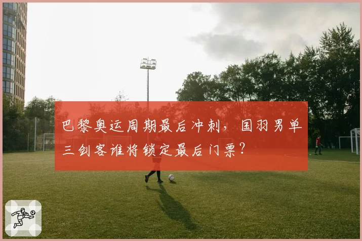 巴黎奥运周期最后冲刺，国羽男单三剑客谁将锁定最后门票？