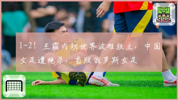1-2！王霜内切世界波难救主，中国女足遭绝杀，首败俄罗斯女足
