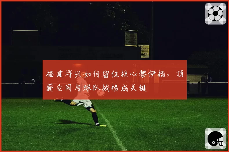 福建浔兴如何留住核心黎伊扬，顶薪合同与球队战绩成关键