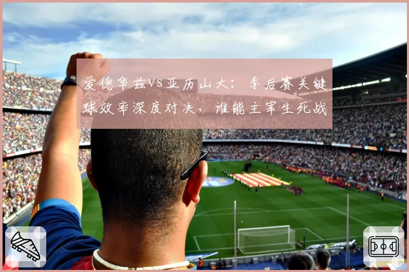 爱德华兹vs亚历山大：季后赛关键球效率深度对决，谁能主宰生死战？