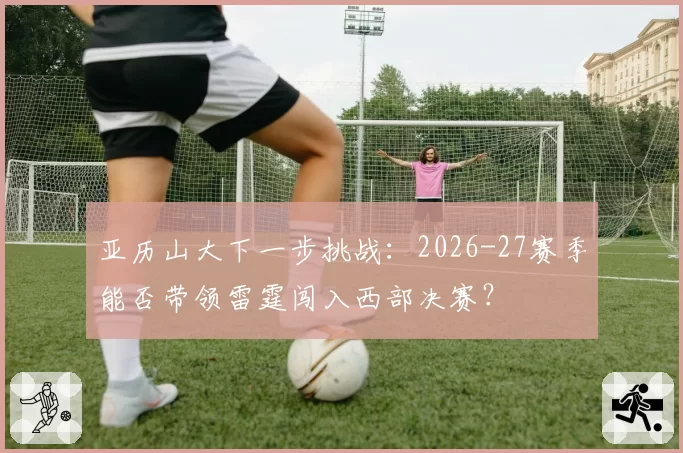 亚历山大下一步挑战：2026-27赛季能否带领雷霆闯入西部决赛？