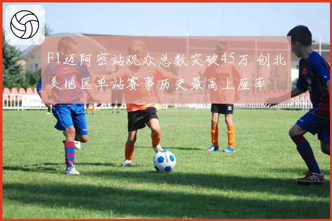 F1迈阿密站观众总数突破45万 创北美地区单站赛事历史最高上座率