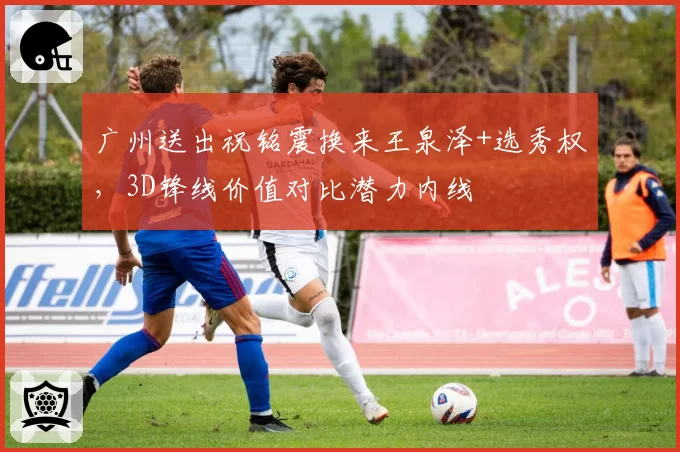 广州送出祝铭震换来王泉泽+选秀权,3D锋线价值对比潜力内线