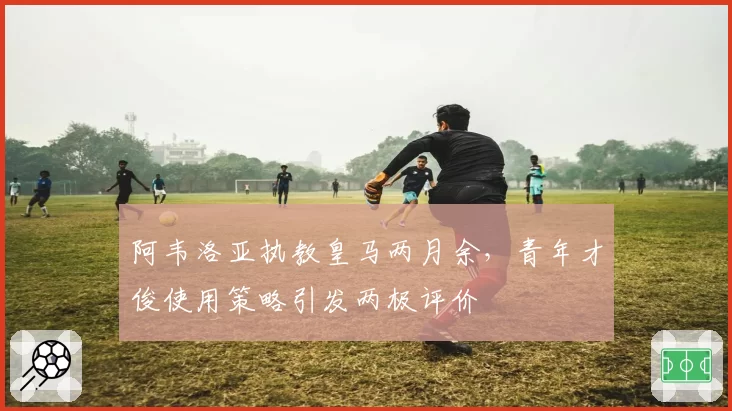 阿韦洛亚执教皇马两月余,青年才俊使用策略引发两极评价