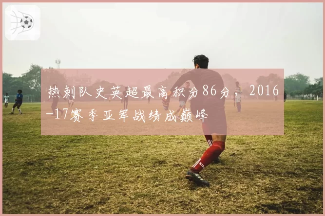 热刺队史英超最高积分86分,2016-17赛季亚军战绩成巅峰