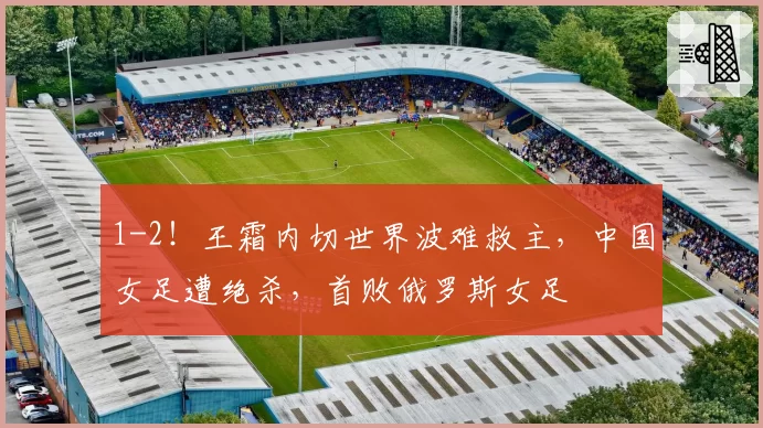 1-2！王霜内切世界波难救主，中国女足遭绝杀，首败俄罗斯女足