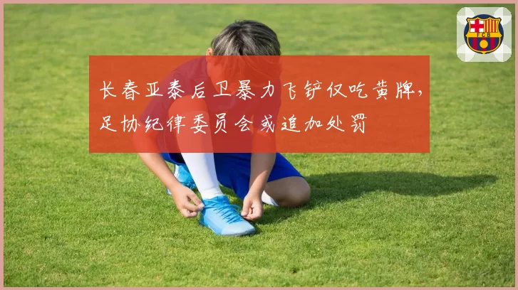长春亚泰后卫暴力飞铲仅吃黄牌,足协纪律委员会或追加处罚