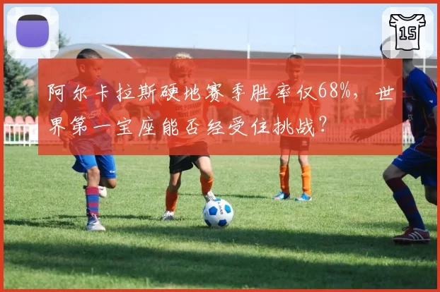 阿尔卡拉斯硬地赛季胜率仅68%,世界第一宝座能否经受住挑战?