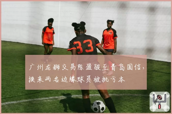 广州龙狮交易陈盈骏至青岛国信，换来两名边缘球员被批亏本