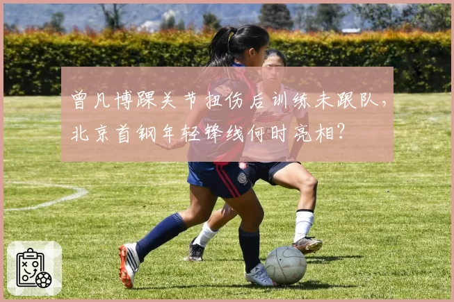 曾凡博踝关节扭伤后训练未跟队，北京首钢年轻锋线何时亮相？