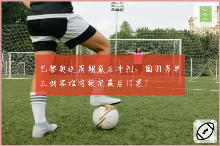 巴黎奥运周期最后冲刺，国羽男单三剑客谁将锁定最后门票？