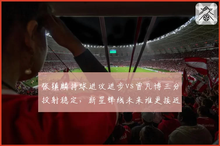 张镇麟持球进攻进步vs曾凡博三分投射稳定，新星锋线未来谁更接近NBA门槛