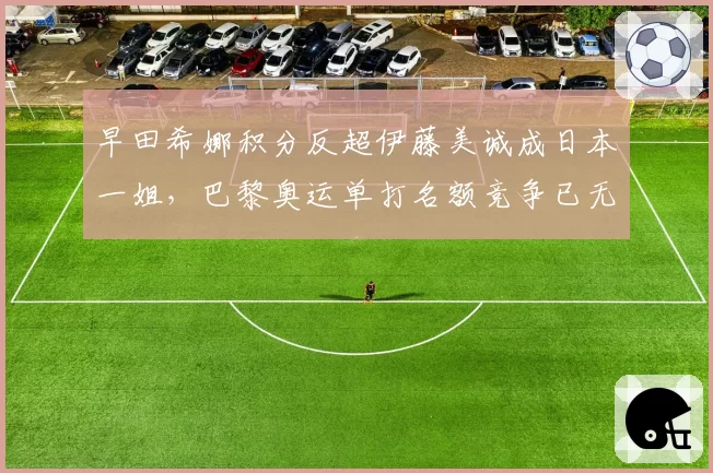 早田希娜积分反超伊藤美诚成日本一姐，巴黎奥运单打名额竞争已无悬念