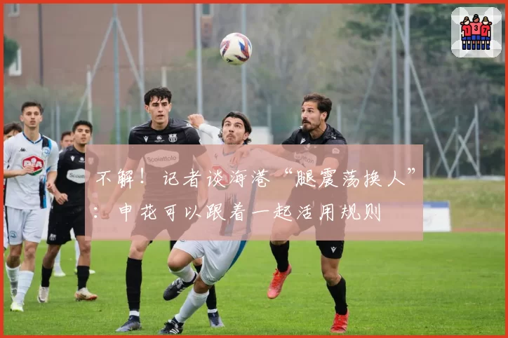 不解！记者谈海港“腿震荡换人”：申花可以跟着一起活用规则