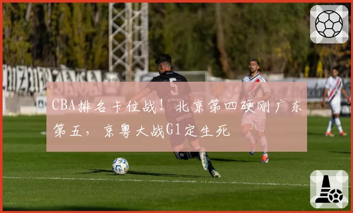 CBA排名卡位战！北京第四硬刚广东第五，京粤大战G1定生死
