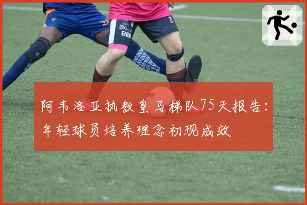 阿韦洛亚执教皇马梯队75天报告:年轻球员培养理念初现成效