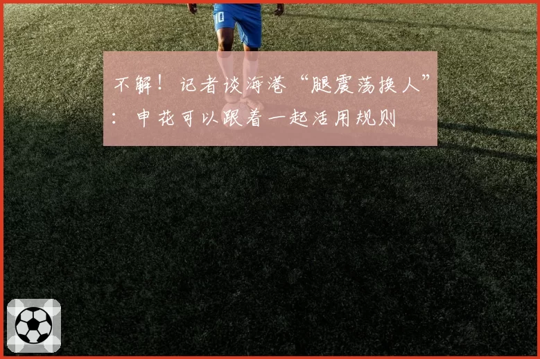 不解！记者谈海港“腿震荡换人”：申花可以跟着一起活用规则